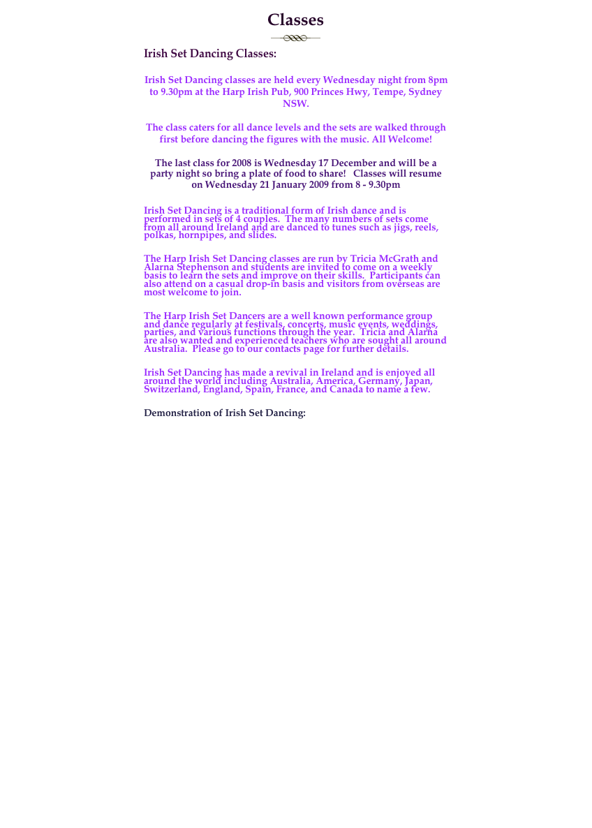 Classes
￼
Irish Set Dancing Classes:

Irish Set Dancing classes are held every Wednesday night from 8pm to 9.30pm at the Harp Irish Pub, 900 Princes Hwy, Tempe, Sydney NSW.

The class caters for all dance levels and the sets are walked through first before dancing the figures with the music. All Welcome!

The last class for 2008 is Wednesday 17 December and will be a party night so bring a plate of food to share!   Classes will resume on Wednesday 21 January 2009 from 8 - 9.30pm

Irish Set Dancing is a traditional form of Irish dance and is performed in sets of 4 couples.  The many numbers of sets come from all around Ireland and are danced to tunes such as jigs, reels, polkas, hornpipes, and slides.

The Harp Irish Set Dancing classes are run by Tricia McGrath and Alarna Stephenson and students are invited to come on a weekly basis to learn the sets and improve on their skills.  Participants can also attend on a casual drop-in basis and visitors from overseas are most welcome to join.

The Harp Irish Set Dancers are a well known performance group and dance regularly at festivals, concerts, music events, weddings, parties, and various functions through the year.  Tricia and Alarna are also wanted and experienced teachers who are sought all around Australia.  Please go to our contacts page for further details.

Irish Set Dancing has made a revival in Ireland and is enjoyed all around the world including Australia, America, Germany, Japan, Switzerland, England, Spain, France, and Canada to name a few.

Demonstration of Irish Set Dancing:

                                    
￼



